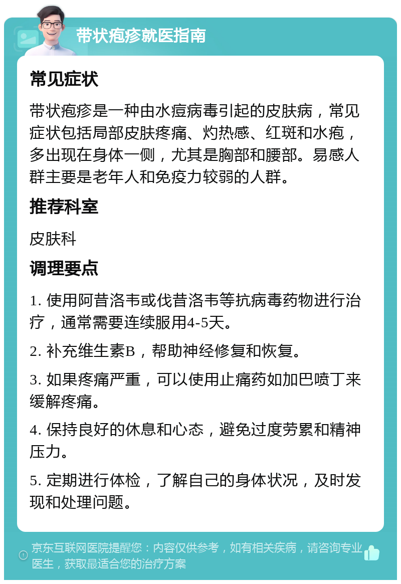 带状疱疹就医指南 常见症状 带状疱疹是一种由水痘病毒引起的皮肤病，常见症状包括局部皮肤疼痛、灼热感、红斑和水疱，多出现在身体一侧，尤其是胸部和腰部。易感人群主要是老年人和免疫力较弱的人群。 推荐科室 皮肤科 调理要点 1. 使用阿昔洛韦或伐昔洛韦等抗病毒药物进行治疗，通常需要连续服用4-5天。 2. 补充维生素B，帮助神经修复和恢复。 3. 如果疼痛严重，可以使用止痛药如加巴喷丁来缓解疼痛。 4. 保持良好的休息和心态，避免过度劳累和精神压力。 5. 定期进行体检，了解自己的身体状况，及时发现和处理问题。