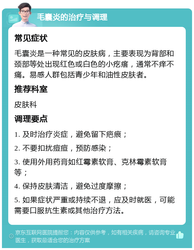 毛囊炎的治疗与调理 常见症状 毛囊炎是一种常见的皮肤病，主要表现为背部和颈部等处出现红色或白色的小疙瘩，通常不痒不痛。易感人群包括青少年和油性皮肤者。 推荐科室 皮肤科 调理要点 1. 及时治疗炎症，避免留下疤痕； 2. 不要扣扰痘痘，预防感染； 3. 使用外用药膏如红霉素软膏、克林霉素软膏等； 4. 保持皮肤清洁，避免过度摩擦； 5. 如果症状严重或持续不退，应及时就医，可能需要口服抗生素或其他治疗方法。