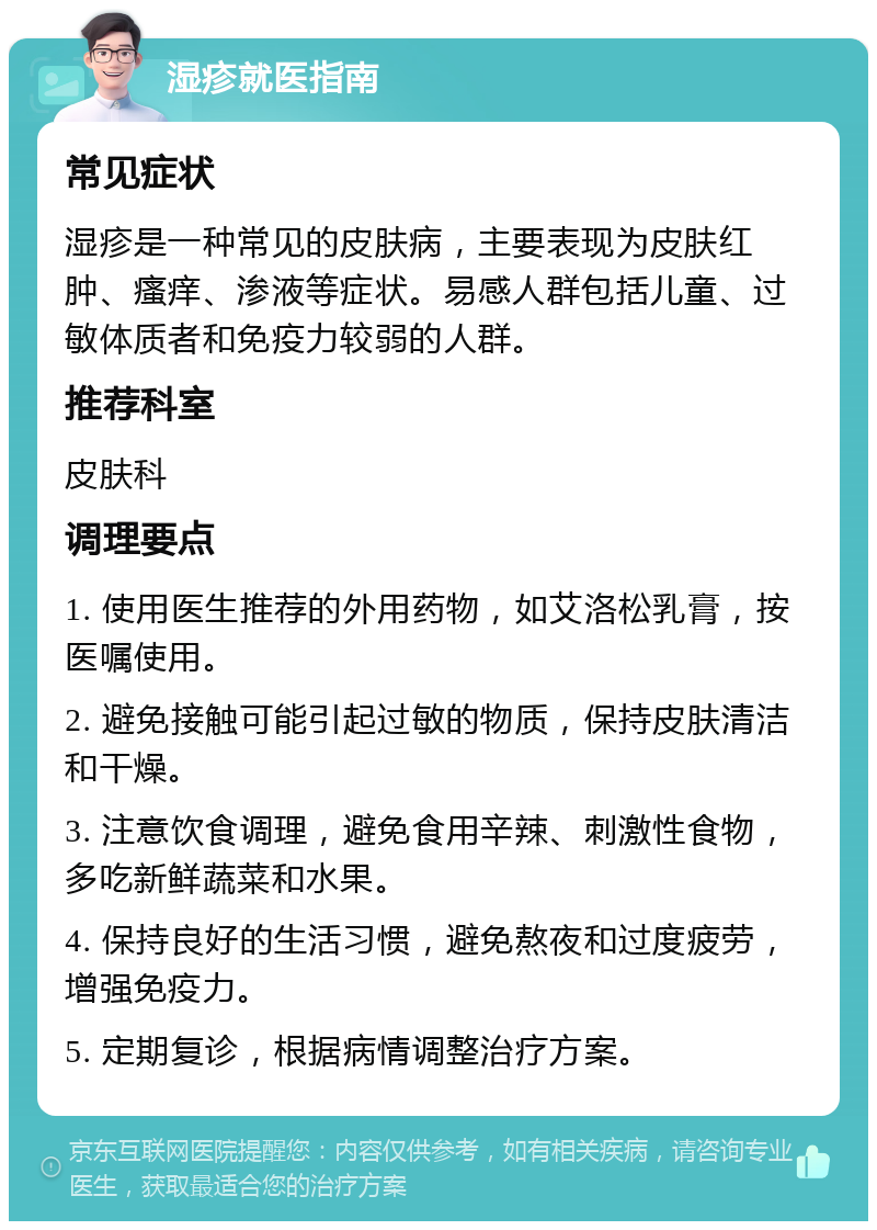 湿疹就医指南 常见症状 湿疹是一种常见的皮肤病，主要表现为皮肤红肿、瘙痒、渗液等症状。易感人群包括儿童、过敏体质者和免疫力较弱的人群。 推荐科室 皮肤科 调理要点 1. 使用医生推荐的外用药物，如艾洛松乳膏，按医嘱使用。 2. 避免接触可能引起过敏的物质，保持皮肤清洁和干燥。 3. 注意饮食调理，避免食用辛辣、刺激性食物，多吃新鲜蔬菜和水果。 4. 保持良好的生活习惯，避免熬夜和过度疲劳，增强免疫力。 5. 定期复诊，根据病情调整治疗方案。