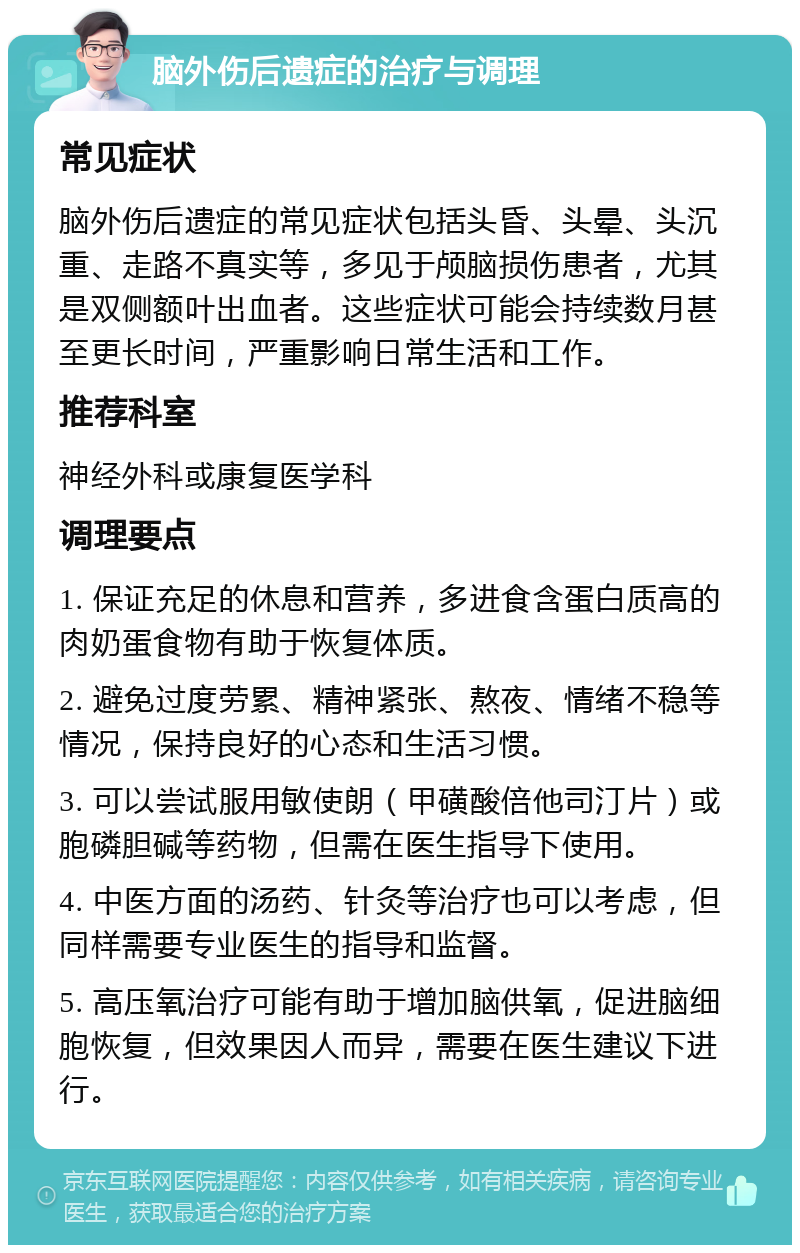 脑外伤后遗症的治疗与调理 常见症状 脑外伤后遗症的常见症状包括头昏、头晕、头沉重、走路不真实等，多见于颅脑损伤患者，尤其是双侧额叶出血者。这些症状可能会持续数月甚至更长时间，严重影响日常生活和工作。 推荐科室 神经外科或康复医学科 调理要点 1. 保证充足的休息和营养，多进食含蛋白质高的肉奶蛋食物有助于恢复体质。 2. 避免过度劳累、精神紧张、熬夜、情绪不稳等情况，保持良好的心态和生活习惯。 3. 可以尝试服用敏使朗（甲磺酸倍他司汀片）或胞磷胆碱等药物，但需在医生指导下使用。 4. 中医方面的汤药、针灸等治疗也可以考虑，但同样需要专业医生的指导和监督。 5. 高压氧治疗可能有助于增加脑供氧，促进脑细胞恢复，但效果因人而异，需要在医生建议下进行。