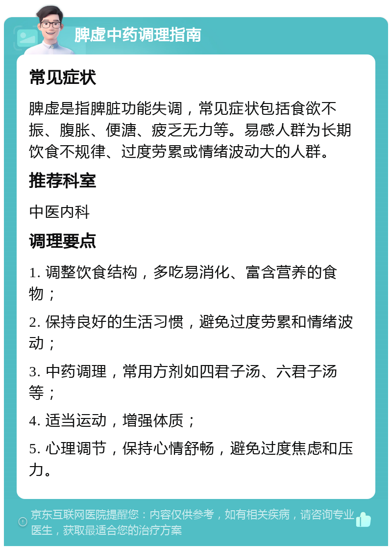 脾虚中药调理指南 常见症状 脾虚是指脾脏功能失调，常见症状包括食欲不振、腹胀、便溏、疲乏无力等。易感人群为长期饮食不规律、过度劳累或情绪波动大的人群。 推荐科室 中医内科 调理要点 1. 调整饮食结构，多吃易消化、富含营养的食物； 2. 保持良好的生活习惯，避免过度劳累和情绪波动； 3. 中药调理，常用方剂如四君子汤、六君子汤等； 4. 适当运动，增强体质； 5. 心理调节，保持心情舒畅，避免过度焦虑和压力。