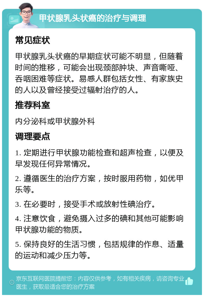 甲状腺乳头状癌的治疗与调理 常见症状 甲状腺乳头状癌的早期症状可能不明显，但随着时间的推移，可能会出现颈部肿块、声音嘶哑、吞咽困难等症状。易感人群包括女性、有家族史的人以及曾经接受过辐射治疗的人。 推荐科室 内分泌科或甲状腺外科 调理要点 1. 定期进行甲状腺功能检查和超声检查，以便及早发现任何异常情况。 2. 遵循医生的治疗方案，按时服用药物，如优甲乐等。 3. 在必要时，接受手术或放射性碘治疗。 4. 注意饮食，避免摄入过多的碘和其他可能影响甲状腺功能的物质。 5. 保持良好的生活习惯，包括规律的作息、适量的运动和减少压力等。