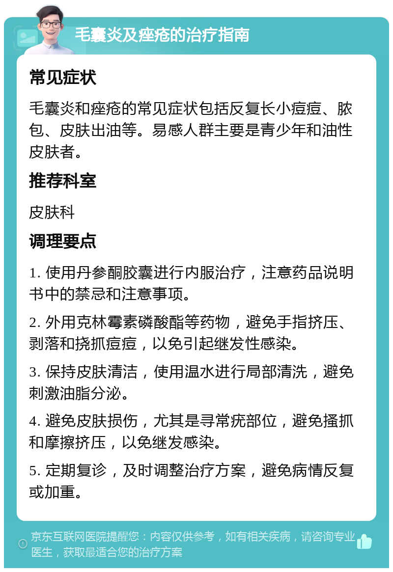 毛囊炎及痤疮的治疗指南 常见症状 毛囊炎和痤疮的常见症状包括反复长小痘痘、脓包、皮肤出油等。易感人群主要是青少年和油性皮肤者。 推荐科室 皮肤科 调理要点 1. 使用丹参酮胶囊进行内服治疗，注意药品说明书中的禁忌和注意事项。 2. 外用克林霉素磷酸酯等药物，避免手指挤压、剥落和挠抓痘痘，以免引起继发性感染。 3. 保持皮肤清洁，使用温水进行局部清洗，避免刺激油脂分泌。 4. 避免皮肤损伤，尤其是寻常疣部位，避免搔抓和摩擦挤压，以免继发感染。 5. 定期复诊，及时调整治疗方案，避免病情反复或加重。