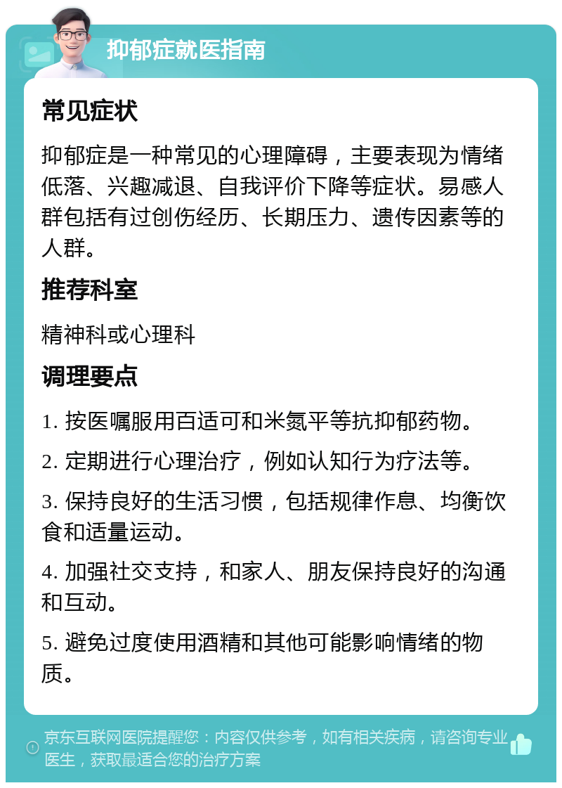 抑郁症就医指南 常见症状 抑郁症是一种常见的心理障碍，主要表现为情绪低落、兴趣减退、自我评价下降等症状。易感人群包括有过创伤经历、长期压力、遗传因素等的人群。 推荐科室 精神科或心理科 调理要点 1. 按医嘱服用百适可和米氮平等抗抑郁药物。 2. 定期进行心理治疗，例如认知行为疗法等。 3. 保持良好的生活习惯，包括规律作息、均衡饮食和适量运动。 4. 加强社交支持，和家人、朋友保持良好的沟通和互动。 5. 避免过度使用酒精和其他可能影响情绪的物质。