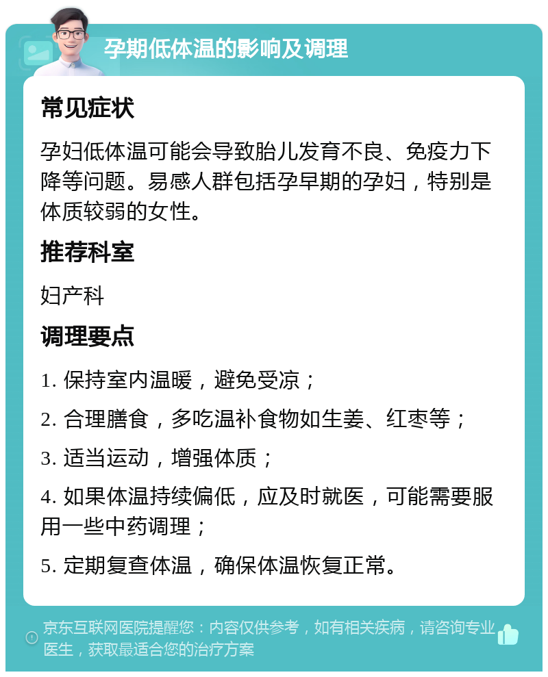 孕期低体温的影响及调理 常见症状 孕妇低体温可能会导致胎儿发育不良、免疫力下降等问题。易感人群包括孕早期的孕妇，特别是体质较弱的女性。 推荐科室 妇产科 调理要点 1. 保持室内温暖，避免受凉； 2. 合理膳食，多吃温补食物如生姜、红枣等； 3. 适当运动，增强体质； 4. 如果体温持续偏低，应及时就医，可能需要服用一些中药调理； 5. 定期复查体温，确保体温恢复正常。