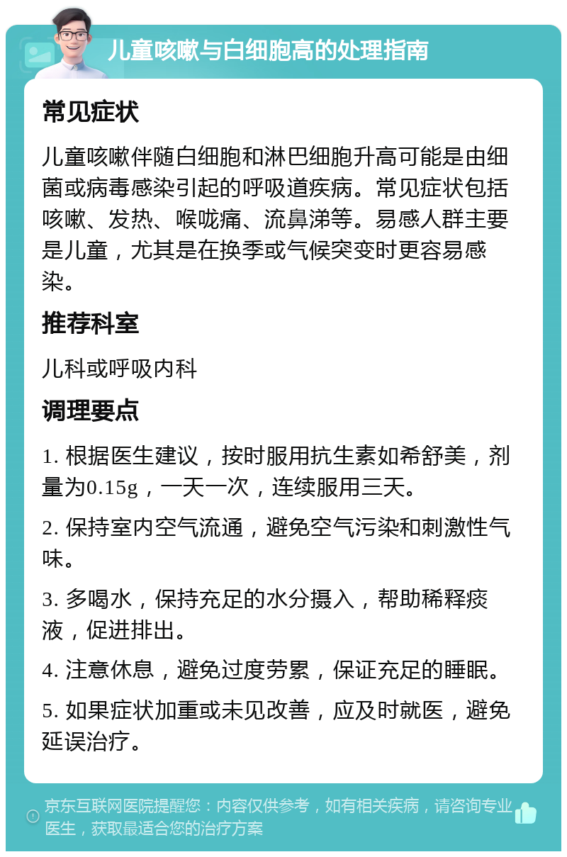 儿童咳嗽与白细胞高的处理指南 常见症状 儿童咳嗽伴随白细胞和淋巴细胞升高可能是由细菌或病毒感染引起的呼吸道疾病。常见症状包括咳嗽、发热、喉咙痛、流鼻涕等。易感人群主要是儿童，尤其是在换季或气候突变时更容易感染。 推荐科室 儿科或呼吸内科 调理要点 1. 根据医生建议，按时服用抗生素如希舒美，剂量为0.15g，一天一次，连续服用三天。 2. 保持室内空气流通，避免空气污染和刺激性气味。 3. 多喝水，保持充足的水分摄入，帮助稀释痰液，促进排出。 4. 注意休息，避免过度劳累，保证充足的睡眠。 5. 如果症状加重或未见改善，应及时就医，避免延误治疗。