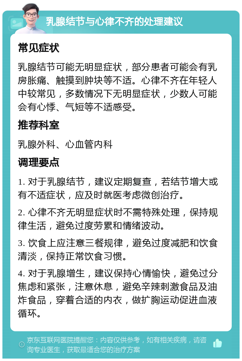 乳腺结节与心律不齐的处理建议 常见症状 乳腺结节可能无明显症状，部分患者可能会有乳房胀痛、触摸到肿块等不适。心律不齐在年轻人中较常见，多数情况下无明显症状，少数人可能会有心悸、气短等不适感受。 推荐科室 乳腺外科、心血管内科 调理要点 1. 对于乳腺结节，建议定期复查，若结节增大或有不适症状，应及时就医考虑微创治疗。 2. 心律不齐无明显症状时不需特殊处理，保持规律生活，避免过度劳累和情绪波动。 3. 饮食上应注意三餐规律，避免过度减肥和饮食清淡，保持正常饮食习惯。 4. 对于乳腺增生，建议保持心情愉快，避免过分焦虑和紧张，注意休息，避免辛辣刺激食品及油炸食品，穿着合适的内衣，做扩胸运动促进血液循环。