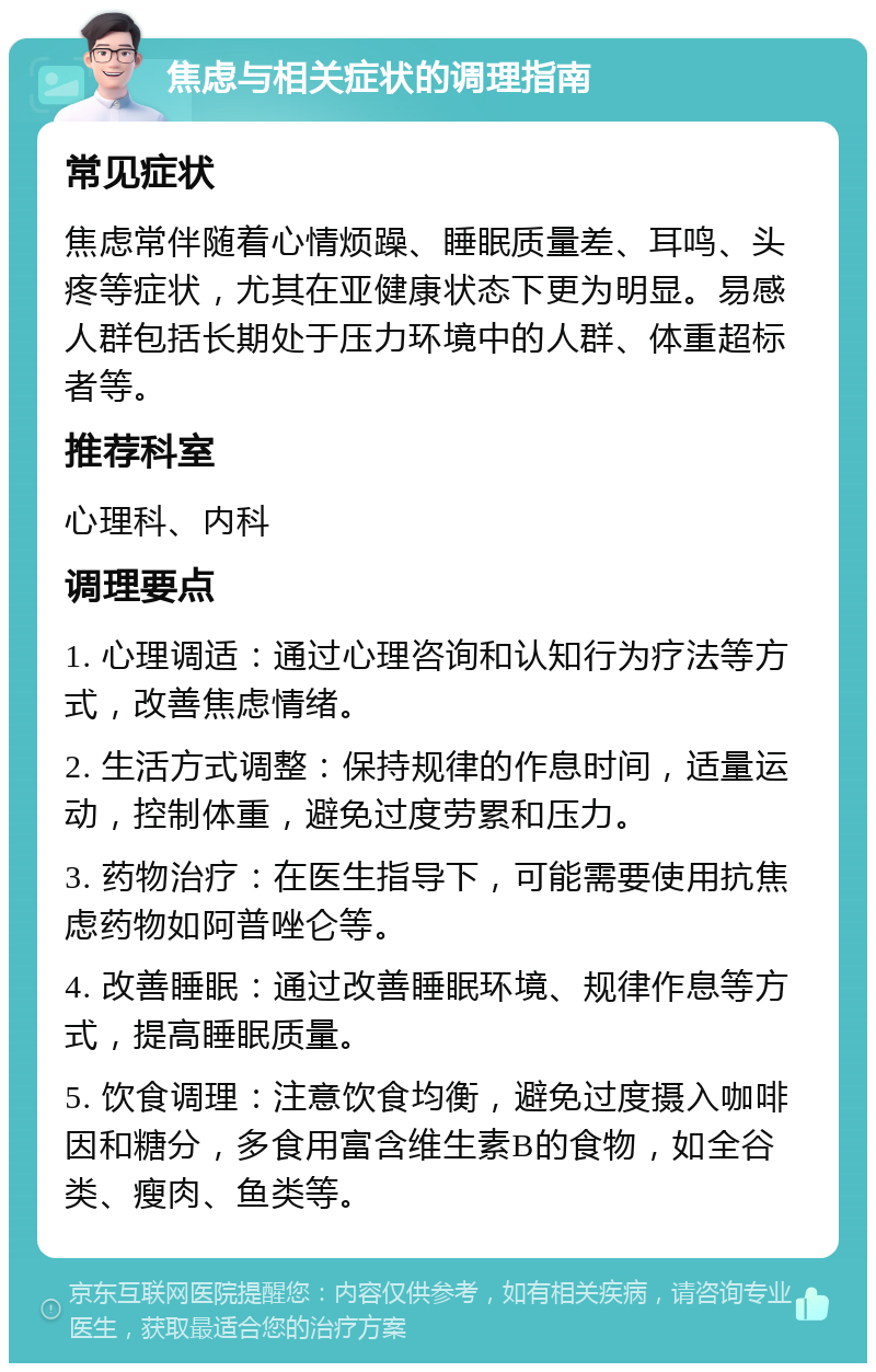 焦虑与相关症状的调理指南 常见症状 焦虑常伴随着心情烦躁、睡眠质量差、耳鸣、头疼等症状，尤其在亚健康状态下更为明显。易感人群包括长期处于压力环境中的人群、体重超标者等。 推荐科室 心理科、内科 调理要点 1. 心理调适：通过心理咨询和认知行为疗法等方式，改善焦虑情绪。 2. 生活方式调整：保持规律的作息时间，适量运动，控制体重，避免过度劳累和压力。 3. 药物治疗：在医生指导下，可能需要使用抗焦虑药物如阿普唑仑等。 4. 改善睡眠：通过改善睡眠环境、规律作息等方式，提高睡眠质量。 5. 饮食调理：注意饮食均衡，避免过度摄入咖啡因和糖分，多食用富含维生素B的食物，如全谷类、瘦肉、鱼类等。