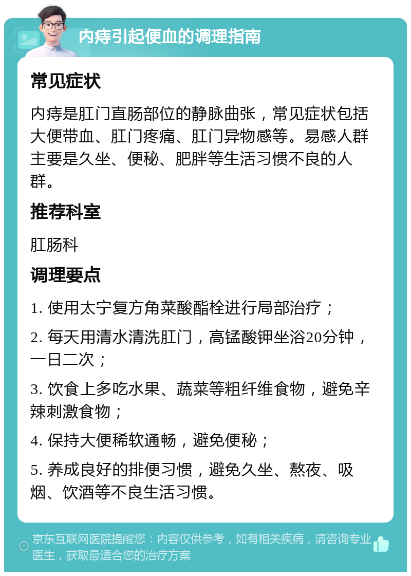 内痔引起便血的调理指南 常见症状 内痔是肛门直肠部位的静脉曲张，常见症状包括大便带血、肛门疼痛、肛门异物感等。易感人群主要是久坐、便秘、肥胖等生活习惯不良的人群。 推荐科室 肛肠科 调理要点 1. 使用太宁复方角菜酸酯栓进行局部治疗； 2. 每天用清水清洗肛门，高锰酸钾坐浴20分钟，一日二次； 3. 饮食上多吃水果、蔬菜等粗纤维食物，避免辛辣刺激食物； 4. 保持大便稀软通畅，避免便秘； 5. 养成良好的排便习惯，避免久坐、熬夜、吸烟、饮酒等不良生活习惯。