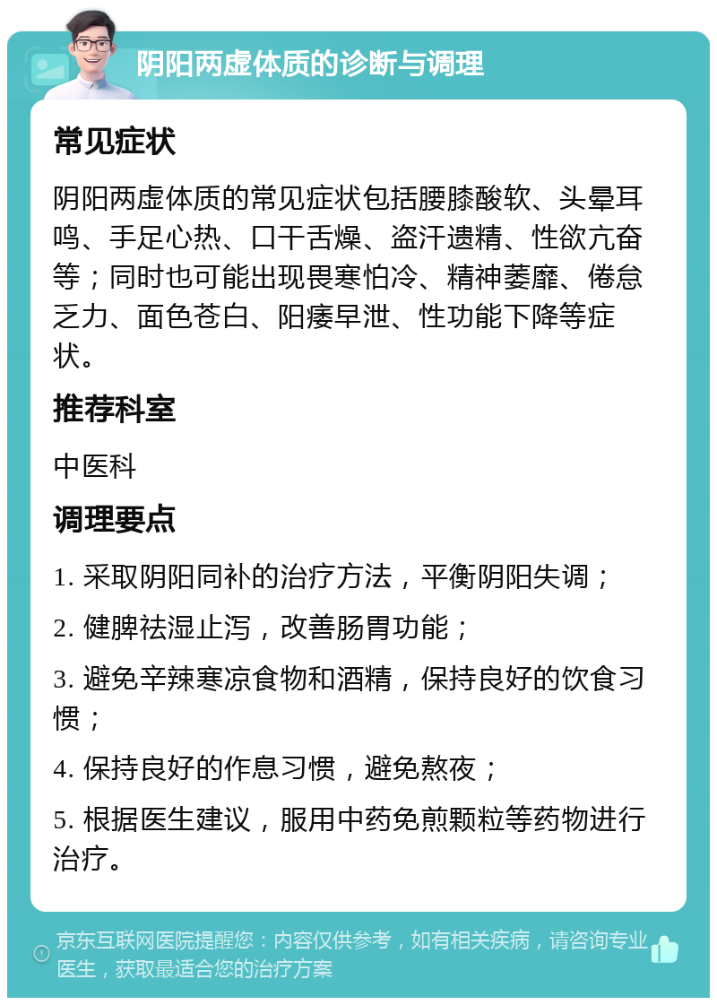 阴阳两虚体质的诊断与调理 常见症状 阴阳两虚体质的常见症状包括腰膝酸软、头晕耳鸣、手足心热、口干舌燥、盗汗遗精、性欲亢奋等；同时也可能出现畏寒怕冷、精神萎靡、倦怠乏力、面色苍白、阳痿早泄、性功能下降等症状。 推荐科室 中医科 调理要点 1. 采取阴阳同补的治疗方法，平衡阴阳失调； 2. 健脾祛湿止泻，改善肠胃功能； 3. 避免辛辣寒凉食物和酒精，保持良好的饮食习惯； 4. 保持良好的作息习惯，避免熬夜； 5. 根据医生建议，服用中药免煎颗粒等药物进行治疗。