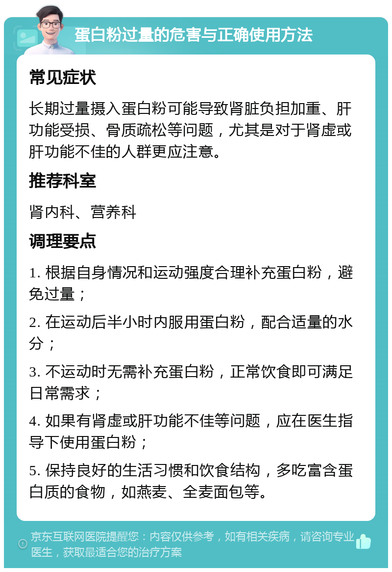 蛋白粉过量的危害与正确使用方法 常见症状 长期过量摄入蛋白粉可能导致肾脏负担加重、肝功能受损、骨质疏松等问题，尤其是对于肾虚或肝功能不佳的人群更应注意。 推荐科室 肾内科、营养科 调理要点 1. 根据自身情况和运动强度合理补充蛋白粉，避免过量； 2. 在运动后半小时内服用蛋白粉，配合适量的水分； 3. 不运动时无需补充蛋白粉，正常饮食即可满足日常需求； 4. 如果有肾虚或肝功能不佳等问题，应在医生指导下使用蛋白粉； 5. 保持良好的生活习惯和饮食结构，多吃富含蛋白质的食物，如燕麦、全麦面包等。