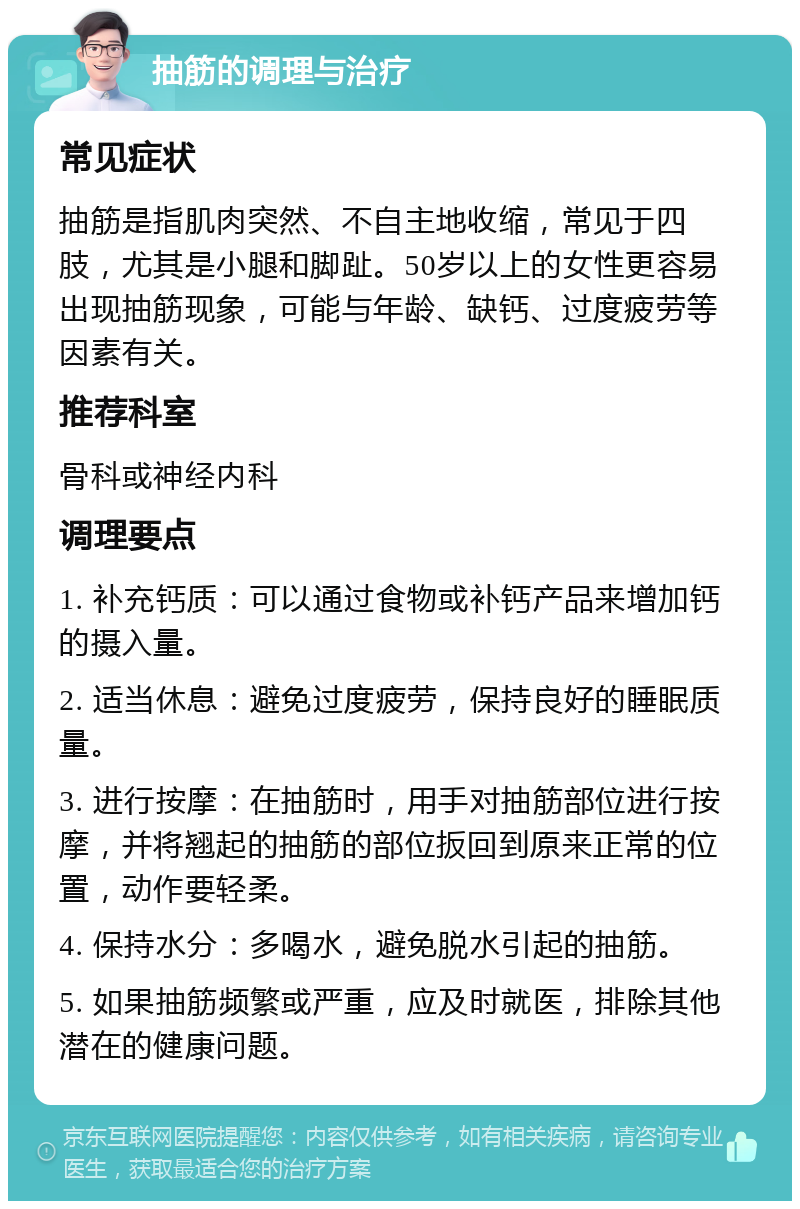 抽筋的调理与治疗 常见症状 抽筋是指肌肉突然、不自主地收缩，常见于四肢，尤其是小腿和脚趾。50岁以上的女性更容易出现抽筋现象，可能与年龄、缺钙、过度疲劳等因素有关。 推荐科室 骨科或神经内科 调理要点 1. 补充钙质：可以通过食物或补钙产品来增加钙的摄入量。 2. 适当休息：避免过度疲劳，保持良好的睡眠质量。 3. 进行按摩：在抽筋时，用手对抽筋部位进行按摩，并将翘起的抽筋的部位扳回到原来正常的位置，动作要轻柔。 4. 保持水分：多喝水，避免脱水引起的抽筋。 5. 如果抽筋频繁或严重，应及时就医，排除其他潜在的健康问题。