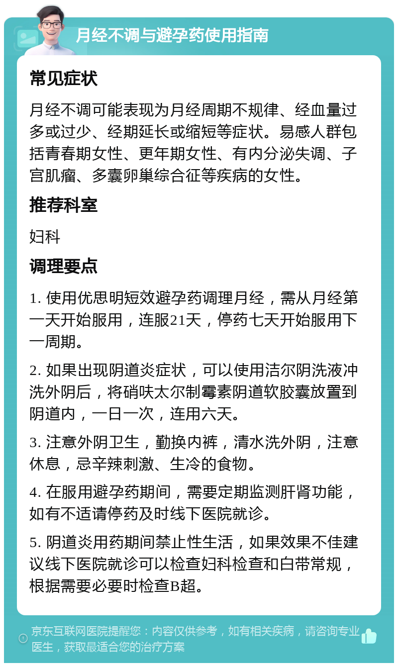 月经不调与避孕药使用指南 常见症状 月经不调可能表现为月经周期不规律、经血量过多或过少、经期延长或缩短等症状。易感人群包括青春期女性、更年期女性、有内分泌失调、子宫肌瘤、多囊卵巢综合征等疾病的女性。 推荐科室 妇科 调理要点 1. 使用优思明短效避孕药调理月经，需从月经第一天开始服用，连服21天，停药七天开始服用下一周期。 2. 如果出现阴道炎症状，可以使用洁尔阴洗液冲洗外阴后，将硝呋太尔制霉素阴道软胶囊放置到阴道内，一日一次，连用六天。 3. 注意外阴卫生，勤换内裤，清水洗外阴，注意休息，忌辛辣刺激、生冷的食物。 4. 在服用避孕药期间，需要定期监测肝肾功能，如有不适请停药及时线下医院就诊。 5. 阴道炎用药期间禁止性生活，如果效果不佳建议线下医院就诊可以检查妇科检查和白带常规，根据需要必要时检查B超。