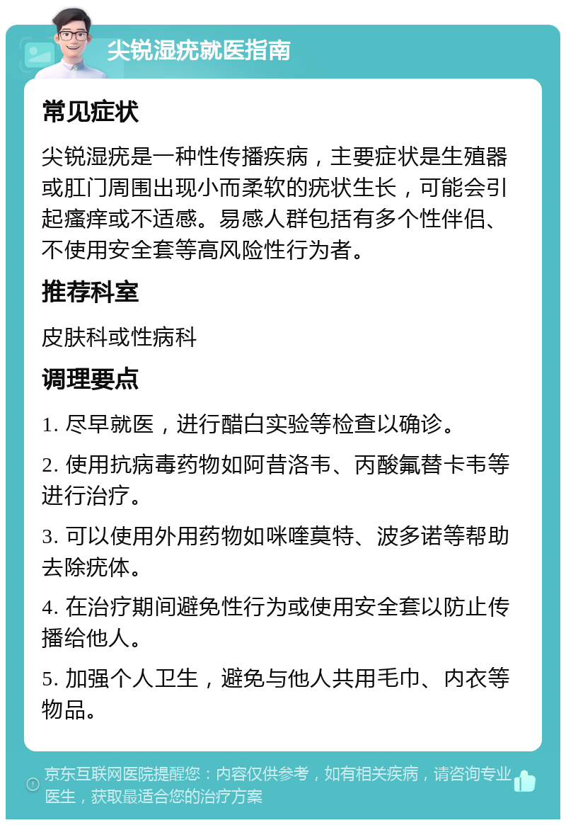 尖锐湿疣就医指南 常见症状 尖锐湿疣是一种性传播疾病，主要症状是生殖器或肛门周围出现小而柔软的疣状生长，可能会引起瘙痒或不适感。易感人群包括有多个性伴侣、不使用安全套等高风险性行为者。 推荐科室 皮肤科或性病科 调理要点 1. 尽早就医，进行醋白实验等检查以确诊。 2. 使用抗病毒药物如阿昔洛韦、丙酸氟替卡韦等进行治疗。 3. 可以使用外用药物如咪喹莫特、波多诺等帮助去除疣体。 4. 在治疗期间避免性行为或使用安全套以防止传播给他人。 5. 加强个人卫生，避免与他人共用毛巾、内衣等物品。