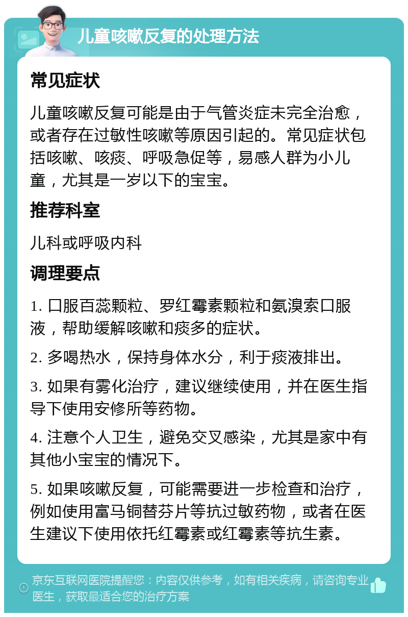 儿童咳嗽反复的处理方法 常见症状 儿童咳嗽反复可能是由于气管炎症未完全治愈，或者存在过敏性咳嗽等原因引起的。常见症状包括咳嗽、咳痰、呼吸急促等，易感人群为小儿童，尤其是一岁以下的宝宝。 推荐科室 儿科或呼吸内科 调理要点 1. 口服百蕊颗粒、罗红霉素颗粒和氨溴索口服液，帮助缓解咳嗽和痰多的症状。 2. 多喝热水，保持身体水分，利于痰液排出。 3. 如果有雾化治疗，建议继续使用，并在医生指导下使用安修所等药物。 4. 注意个人卫生，避免交叉感染，尤其是家中有其他小宝宝的情况下。 5. 如果咳嗽反复，可能需要进一步检查和治疗，例如使用富马铜替芬片等抗过敏药物，或者在医生建议下使用依托红霉素或红霉素等抗生素。