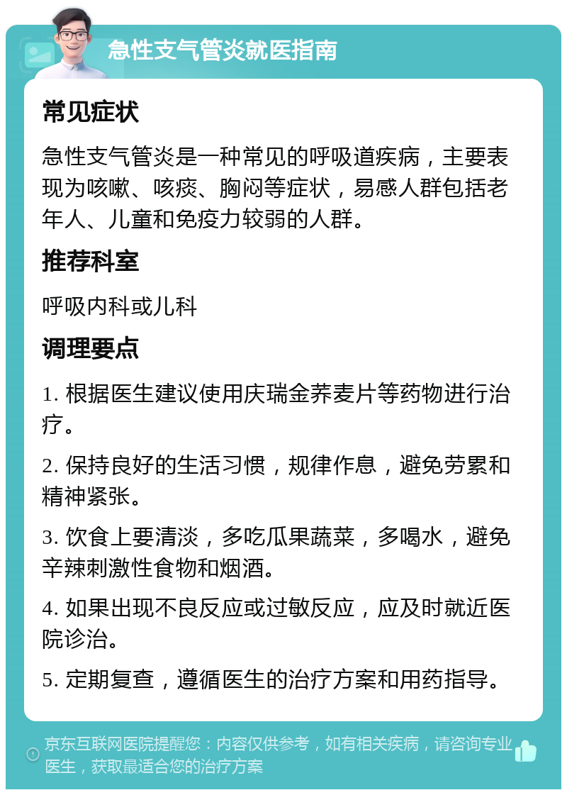 急性支气管炎就医指南 常见症状 急性支气管炎是一种常见的呼吸道疾病，主要表现为咳嗽、咳痰、胸闷等症状，易感人群包括老年人、儿童和免疫力较弱的人群。 推荐科室 呼吸内科或儿科 调理要点 1. 根据医生建议使用庆瑞金荞麦片等药物进行治疗。 2. 保持良好的生活习惯，规律作息，避免劳累和精神紧张。 3. 饮食上要清淡，多吃瓜果蔬菜，多喝水，避免辛辣刺激性食物和烟酒。 4. 如果出现不良反应或过敏反应，应及时就近医院诊治。 5. 定期复查，遵循医生的治疗方案和用药指导。