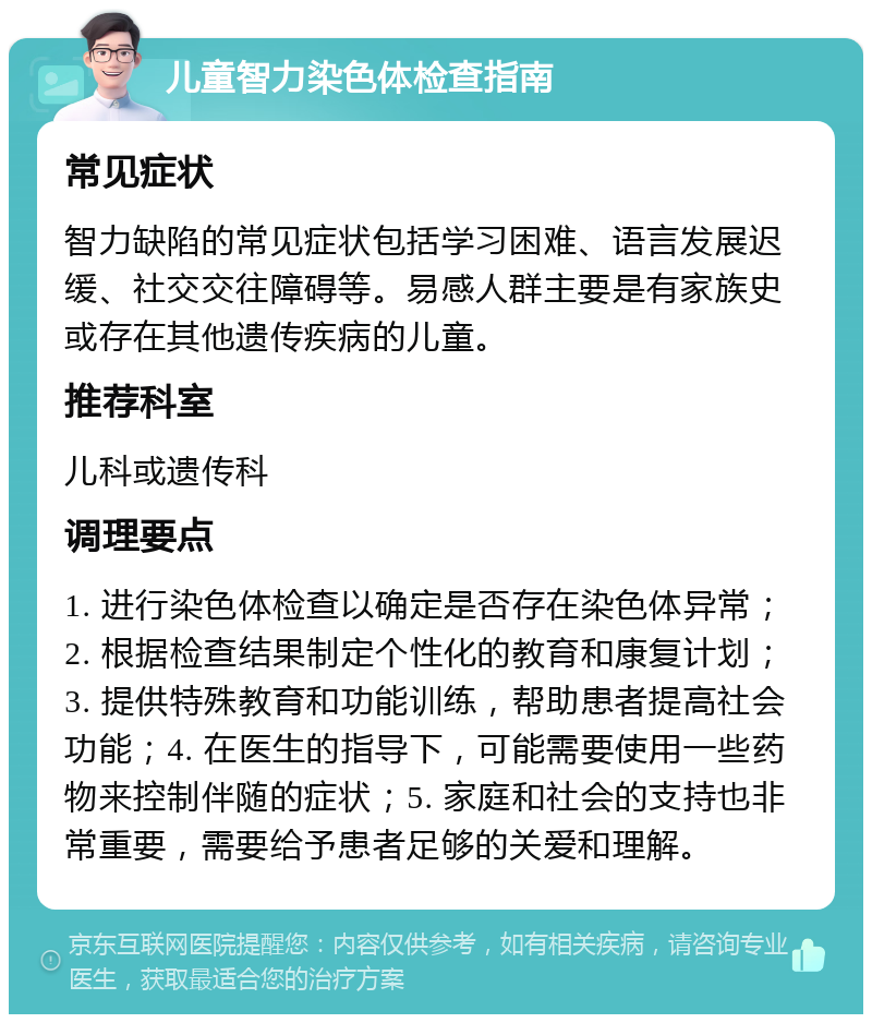 儿童智力染色体检查指南 常见症状 智力缺陷的常见症状包括学习困难、语言发展迟缓、社交交往障碍等。易感人群主要是有家族史或存在其他遗传疾病的儿童。 推荐科室 儿科或遗传科 调理要点 1. 进行染色体检查以确定是否存在染色体异常；2. 根据检查结果制定个性化的教育和康复计划；3. 提供特殊教育和功能训练，帮助患者提高社会功能；4. 在医生的指导下，可能需要使用一些药物来控制伴随的症状；5. 家庭和社会的支持也非常重要，需要给予患者足够的关爱和理解。