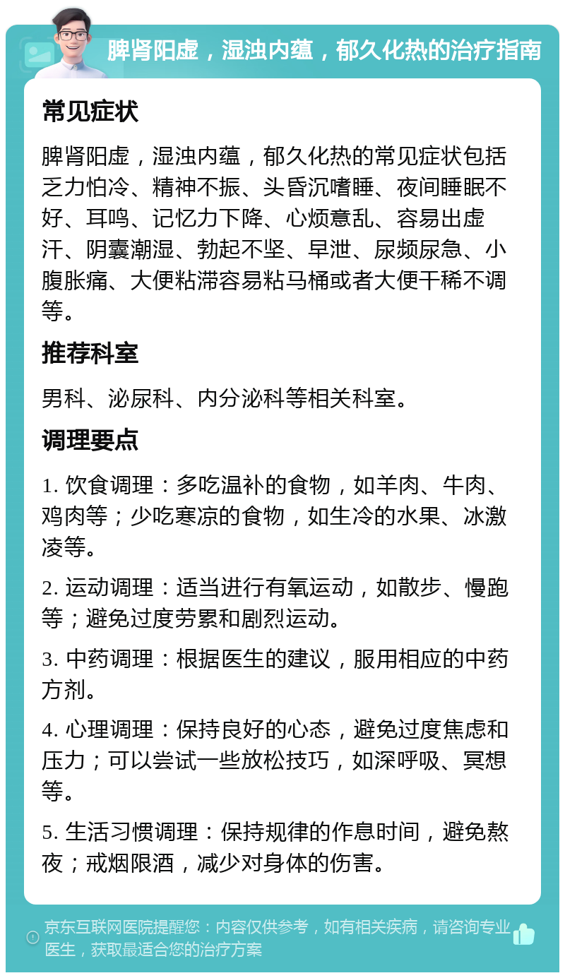 脾肾阳虚，湿浊内蕴，郁久化热的治疗指南 常见症状 脾肾阳虚，湿浊内蕴，郁久化热的常见症状包括乏力怕冷、精神不振、头昏沉嗜睡、夜间睡眠不好、耳鸣、记忆力下降、心烦意乱、容易出虚汗、阴囊潮湿、勃起不坚、早泄、尿频尿急、小腹胀痛、大便粘滞容易粘马桶或者大便干稀不调等。 推荐科室 男科、泌尿科、内分泌科等相关科室。 调理要点 1. 饮食调理：多吃温补的食物，如羊肉、牛肉、鸡肉等；少吃寒凉的食物，如生冷的水果、冰激凌等。 2. 运动调理：适当进行有氧运动，如散步、慢跑等；避免过度劳累和剧烈运动。 3. 中药调理：根据医生的建议，服用相应的中药方剂。 4. 心理调理：保持良好的心态，避免过度焦虑和压力；可以尝试一些放松技巧，如深呼吸、冥想等。 5. 生活习惯调理：保持规律的作息时间，避免熬夜；戒烟限酒，减少对身体的伤害。