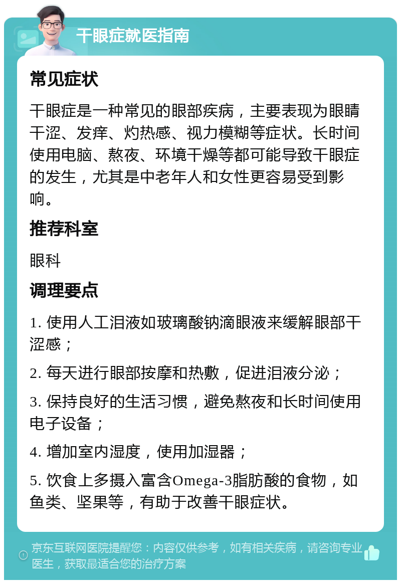 干眼症就医指南 常见症状 干眼症是一种常见的眼部疾病，主要表现为眼睛干涩、发痒、灼热感、视力模糊等症状。长时间使用电脑、熬夜、环境干燥等都可能导致干眼症的发生，尤其是中老年人和女性更容易受到影响。 推荐科室 眼科 调理要点 1. 使用人工泪液如玻璃酸钠滴眼液来缓解眼部干涩感； 2. 每天进行眼部按摩和热敷，促进泪液分泌； 3. 保持良好的生活习惯，避免熬夜和长时间使用电子设备； 4. 增加室内湿度，使用加湿器； 5. 饮食上多摄入富含Omega-3脂肪酸的食物，如鱼类、坚果等，有助于改善干眼症状。