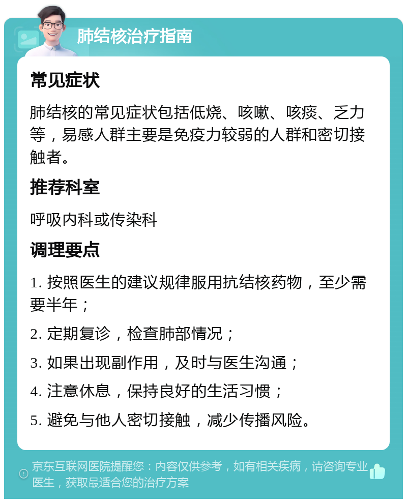 肺结核治疗指南 常见症状 肺结核的常见症状包括低烧、咳嗽、咳痰、乏力等，易感人群主要是免疫力较弱的人群和密切接触者。 推荐科室 呼吸内科或传染科 调理要点 1. 按照医生的建议规律服用抗结核药物，至少需要半年； 2. 定期复诊，检查肺部情况； 3. 如果出现副作用，及时与医生沟通； 4. 注意休息，保持良好的生活习惯； 5. 避免与他人密切接触，减少传播风险。