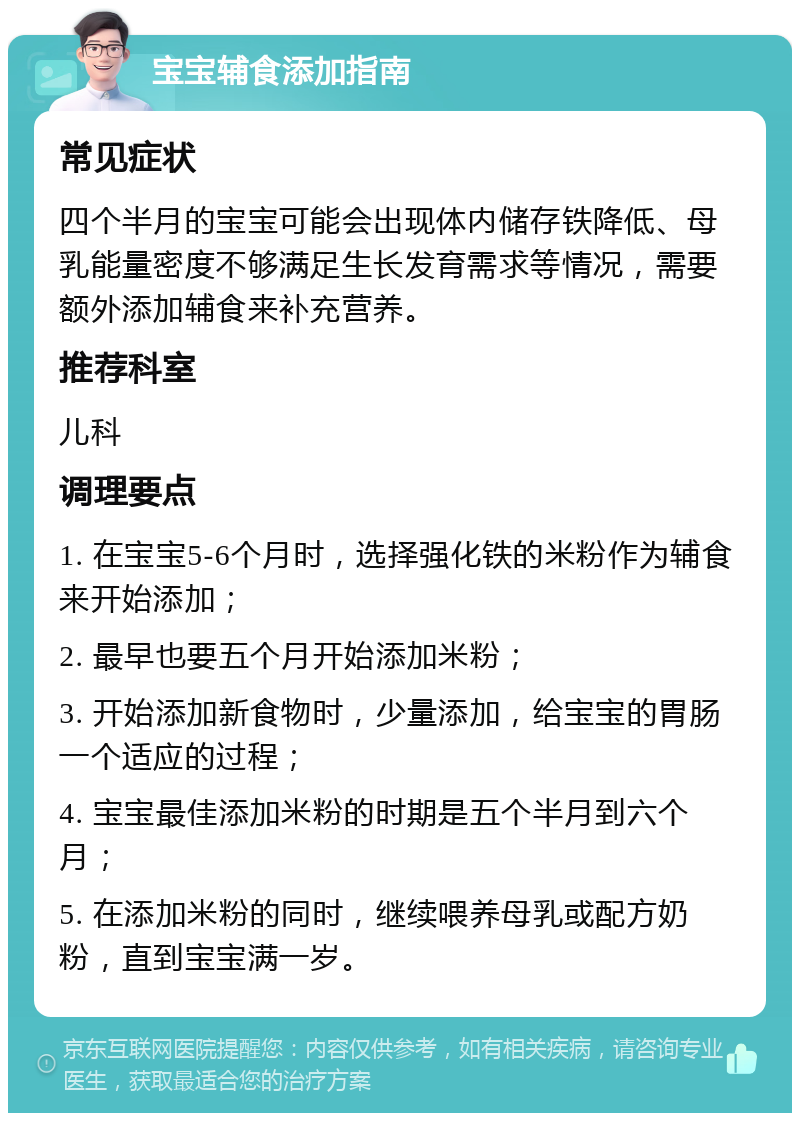 宝宝辅食添加指南 常见症状 四个半月的宝宝可能会出现体内储存铁降低、母乳能量密度不够满足生长发育需求等情况，需要额外添加辅食来补充营养。 推荐科室 儿科 调理要点 1. 在宝宝5-6个月时，选择强化铁的米粉作为辅食来开始添加； 2. 最早也要五个月开始添加米粉； 3. 开始添加新食物时，少量添加，给宝宝的胃肠一个适应的过程； 4. 宝宝最佳添加米粉的时期是五个半月到六个月； 5. 在添加米粉的同时，继续喂养母乳或配方奶粉，直到宝宝满一岁。