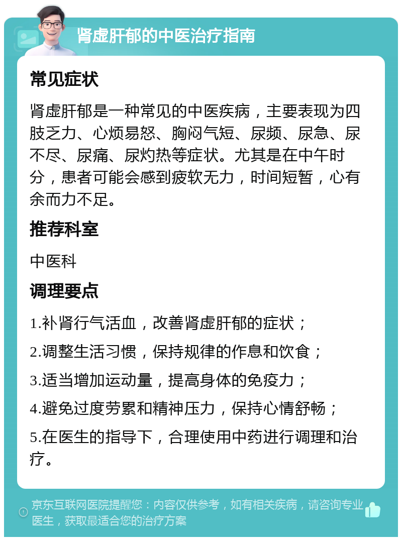 肾虚肝郁的中医治疗指南 常见症状 肾虚肝郁是一种常见的中医疾病，主要表现为四肢乏力、心烦易怒、胸闷气短、尿频、尿急、尿不尽、尿痛、尿灼热等症状。尤其是在中午时分，患者可能会感到疲软无力，时间短暂，心有余而力不足。 推荐科室 中医科 调理要点 1.补肾行气活血，改善肾虚肝郁的症状； 2.调整生活习惯，保持规律的作息和饮食； 3.适当增加运动量，提高身体的免疫力； 4.避免过度劳累和精神压力，保持心情舒畅； 5.在医生的指导下，合理使用中药进行调理和治疗。