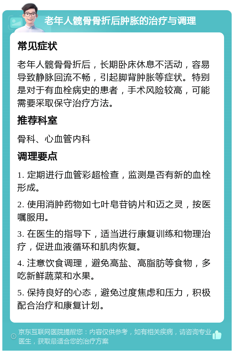 老年人髋骨骨折后肿胀的治疗与调理 常见症状 老年人髋骨骨折后，长期卧床休息不活动，容易导致静脉回流不畅，引起脚背肿胀等症状。特别是对于有血栓病史的患者，手术风险较高，可能需要采取保守治疗方法。 推荐科室 骨科、心血管内科 调理要点 1. 定期进行血管彩超检查，监测是否有新的血栓形成。 2. 使用消肿药物如七叶皂苷钠片和迈之灵，按医嘱服用。 3. 在医生的指导下，适当进行康复训练和物理治疗，促进血液循环和肌肉恢复。 4. 注意饮食调理，避免高盐、高脂肪等食物，多吃新鲜蔬菜和水果。 5. 保持良好的心态，避免过度焦虑和压力，积极配合治疗和康复计划。