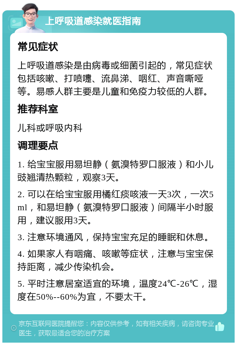 上呼吸道感染就医指南 常见症状 上呼吸道感染是由病毒或细菌引起的，常见症状包括咳嗽、打喷嚏、流鼻涕、咽红、声音嘶哑等。易感人群主要是儿童和免疫力较低的人群。 推荐科室 儿科或呼吸内科 调理要点 1. 给宝宝服用易坦静（氨溴特罗口服液）和小儿豉翘清热颗粒，观察3天。 2. 可以在给宝宝服用橘红痰咳液一天3次，一次5ml，和易坦静（氨溴特罗口服液）间隔半小时服用，建议服用3天。 3. 注意环境通风，保持宝宝充足的睡眠和休息。 4. 如果家人有咽痛、咳嗽等症状，注意与宝宝保持距离，减少传染机会。 5. 平时注意居室适宜的环境，温度24℃-26℃，湿度在50%--60%为宜，不要太干。