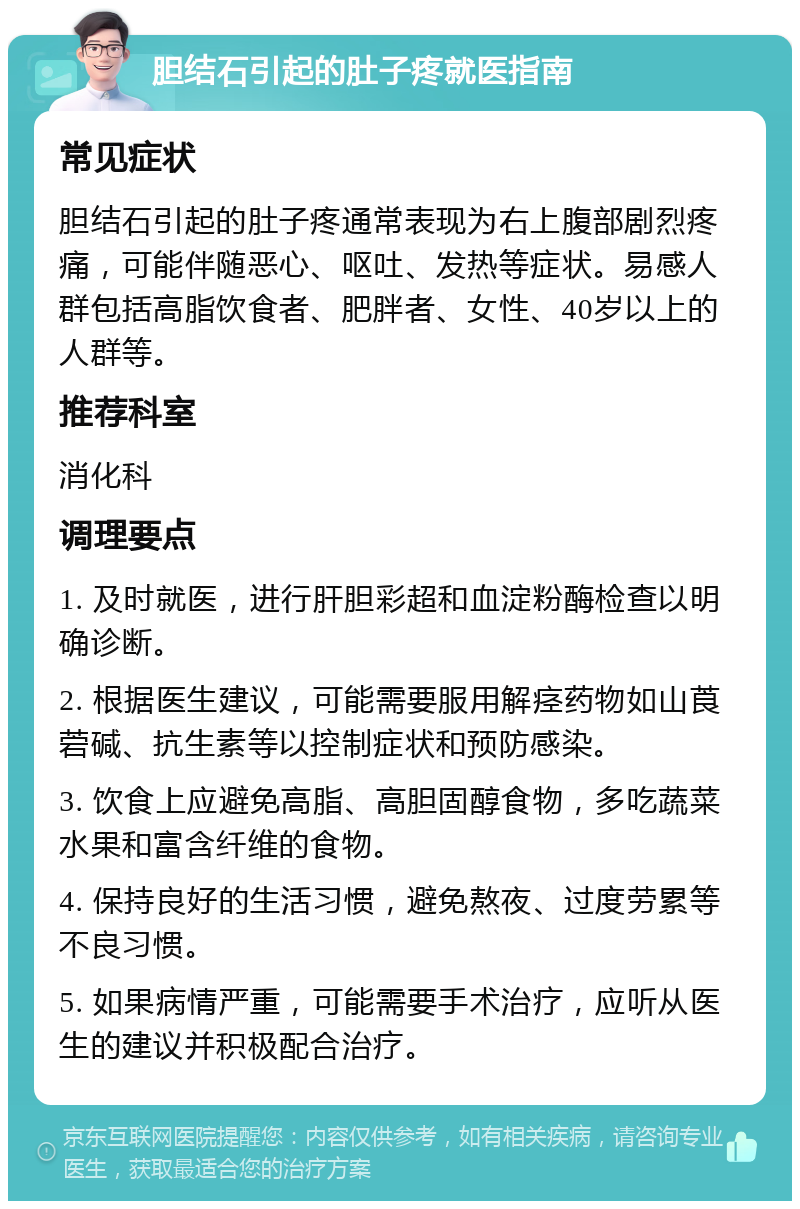 胆结石引起的肚子疼就医指南 常见症状 胆结石引起的肚子疼通常表现为右上腹部剧烈疼痛，可能伴随恶心、呕吐、发热等症状。易感人群包括高脂饮食者、肥胖者、女性、40岁以上的人群等。 推荐科室 消化科 调理要点 1. 及时就医，进行肝胆彩超和血淀粉酶检查以明确诊断。 2. 根据医生建议，可能需要服用解痉药物如山莨菪碱、抗生素等以控制症状和预防感染。 3. 饮食上应避免高脂、高胆固醇食物，多吃蔬菜水果和富含纤维的食物。 4. 保持良好的生活习惯，避免熬夜、过度劳累等不良习惯。 5. 如果病情严重，可能需要手术治疗，应听从医生的建议并积极配合治疗。