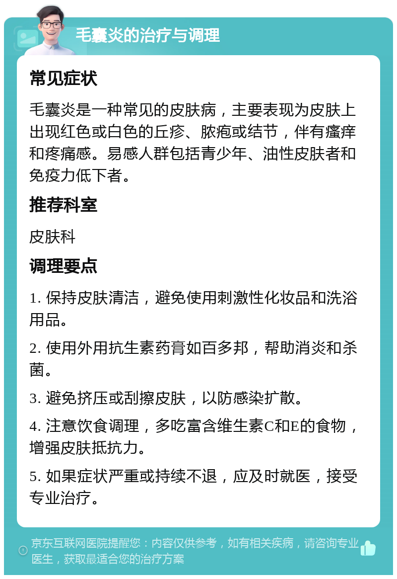 毛囊炎的治疗与调理 常见症状 毛囊炎是一种常见的皮肤病，主要表现为皮肤上出现红色或白色的丘疹、脓疱或结节，伴有瘙痒和疼痛感。易感人群包括青少年、油性皮肤者和免疫力低下者。 推荐科室 皮肤科 调理要点 1. 保持皮肤清洁，避免使用刺激性化妆品和洗浴用品。 2. 使用外用抗生素药膏如百多邦，帮助消炎和杀菌。 3. 避免挤压或刮擦皮肤，以防感染扩散。 4. 注意饮食调理，多吃富含维生素C和E的食物，增强皮肤抵抗力。 5. 如果症状严重或持续不退，应及时就医，接受专业治疗。