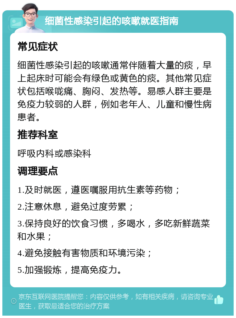 细菌性感染引起的咳嗽就医指南 常见症状 细菌性感染引起的咳嗽通常伴随着大量的痰，早上起床时可能会有绿色或黄色的痰。其他常见症状包括喉咙痛、胸闷、发热等。易感人群主要是免疫力较弱的人群，例如老年人、儿童和慢性病患者。 推荐科室 呼吸内科或感染科 调理要点 1.及时就医，遵医嘱服用抗生素等药物； 2.注意休息，避免过度劳累； 3.保持良好的饮食习惯，多喝水，多吃新鲜蔬菜和水果； 4.避免接触有害物质和环境污染； 5.加强锻炼，提高免疫力。