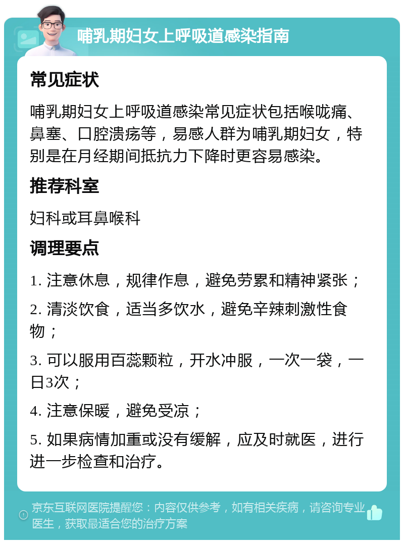 哺乳期妇女上呼吸道感染指南 常见症状 哺乳期妇女上呼吸道感染常见症状包括喉咙痛、鼻塞、口腔溃疡等，易感人群为哺乳期妇女，特别是在月经期间抵抗力下降时更容易感染。 推荐科室 妇科或耳鼻喉科 调理要点 1. 注意休息，规律作息，避免劳累和精神紧张； 2. 清淡饮食，适当多饮水，避免辛辣刺激性食物； 3. 可以服用百蕊颗粒，开水冲服，一次一袋，一日3次； 4. 注意保暖，避免受凉； 5. 如果病情加重或没有缓解，应及时就医，进行进一步检查和治疗。