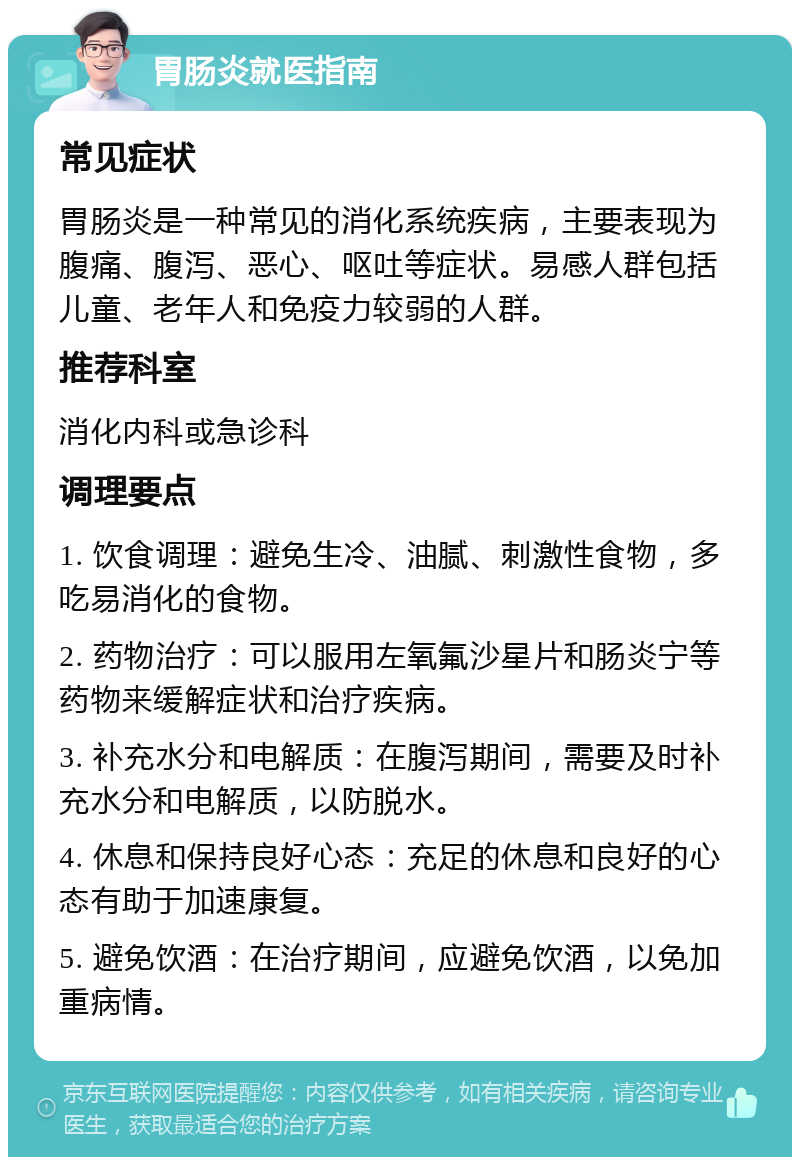 胃肠炎就医指南 常见症状 胃肠炎是一种常见的消化系统疾病，主要表现为腹痛、腹泻、恶心、呕吐等症状。易感人群包括儿童、老年人和免疫力较弱的人群。 推荐科室 消化内科或急诊科 调理要点 1. 饮食调理：避免生冷、油腻、刺激性食物，多吃易消化的食物。 2. 药物治疗：可以服用左氧氟沙星片和肠炎宁等药物来缓解症状和治疗疾病。 3. 补充水分和电解质：在腹泻期间，需要及时补充水分和电解质，以防脱水。 4. 休息和保持良好心态：充足的休息和良好的心态有助于加速康复。 5. 避免饮酒：在治疗期间，应避免饮酒，以免加重病情。