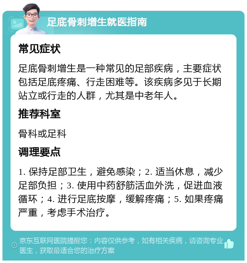 足底骨刺增生就医指南 常见症状 足底骨刺增生是一种常见的足部疾病，主要症状包括足底疼痛、行走困难等。该疾病多见于长期站立或行走的人群，尤其是中老年人。 推荐科室 骨科或足科 调理要点 1. 保持足部卫生，避免感染；2. 适当休息，减少足部负担；3. 使用中药舒筋活血外洗，促进血液循环；4. 进行足底按摩，缓解疼痛；5. 如果疼痛严重，考虑手术治疗。