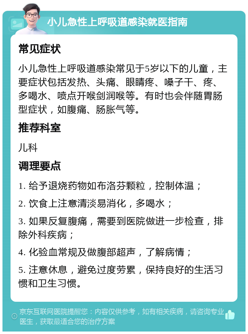 小儿急性上呼吸道感染就医指南 常见症状 小儿急性上呼吸道感染常见于5岁以下的儿童，主要症状包括发热、头痛、眼睛疼、嗓子干、疼、多喝水、喷点开喉剑润喉等。有时也会伴随胃肠型症状，如腹痛、肠胀气等。 推荐科室 儿科 调理要点 1. 给予退烧药物如布洛芬颗粒，控制体温； 2. 饮食上注意清淡易消化，多喝水； 3. 如果反复腹痛，需要到医院做进一步检查，排除外科疾病； 4. 化验血常规及做腹部超声，了解病情； 5. 注意休息，避免过度劳累，保持良好的生活习惯和卫生习惯。