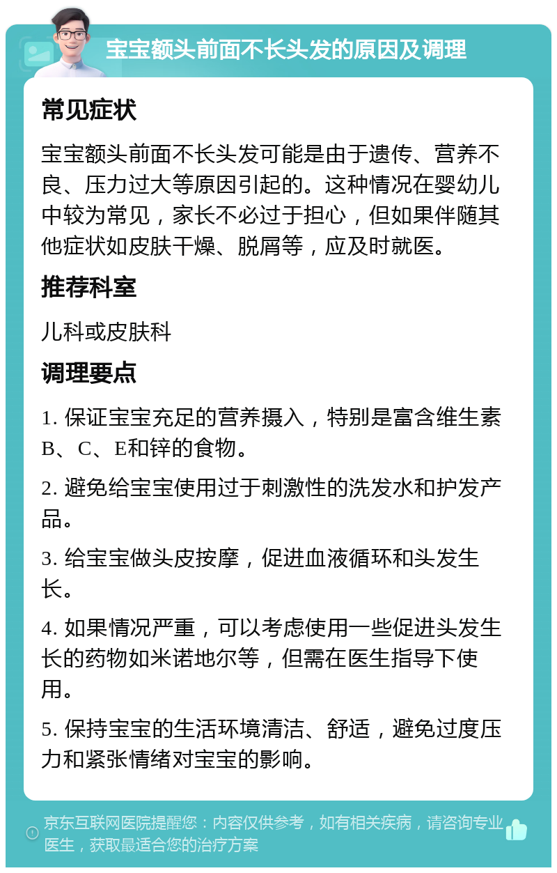 宝宝额头前面不长头发的原因及调理 常见症状 宝宝额头前面不长头发可能是由于遗传、营养不良、压力过大等原因引起的。这种情况在婴幼儿中较为常见，家长不必过于担心，但如果伴随其他症状如皮肤干燥、脱屑等，应及时就医。 推荐科室 儿科或皮肤科 调理要点 1. 保证宝宝充足的营养摄入，特别是富含维生素B、C、E和锌的食物。 2. 避免给宝宝使用过于刺激性的洗发水和护发产品。 3. 给宝宝做头皮按摩，促进血液循环和头发生长。 4. 如果情况严重，可以考虑使用一些促进头发生长的药物如米诺地尔等，但需在医生指导下使用。 5. 保持宝宝的生活环境清洁、舒适，避免过度压力和紧张情绪对宝宝的影响。