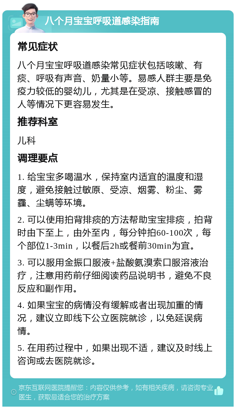 八个月宝宝呼吸道感染指南 常见症状 八个月宝宝呼吸道感染常见症状包括咳嗽、有痰、呼吸有声音、奶量小等。易感人群主要是免疫力较低的婴幼儿，尤其是在受凉、接触感冒的人等情况下更容易发生。 推荐科室 儿科 调理要点 1. 给宝宝多喝温水，保持室内适宜的温度和湿度，避免接触过敏原、受凉、烟雾、粉尘、雾霾、尘螨等环境。 2. 可以使用拍背排痰的方法帮助宝宝排痰，拍背时由下至上，由外至内，每分钟拍60-100次，每个部位1-3min，以餐后2h或餐前30min为宜。 3. 可以服用金振口服液+盐酸氨溴索口服溶液治疗，注意用药前仔细阅读药品说明书，避免不良反应和副作用。 4. 如果宝宝的病情没有缓解或者出现加重的情况，建议立即线下公立医院就诊，以免延误病情。 5. 在用药过程中，如果出现不适，建议及时线上咨询或去医院就诊。