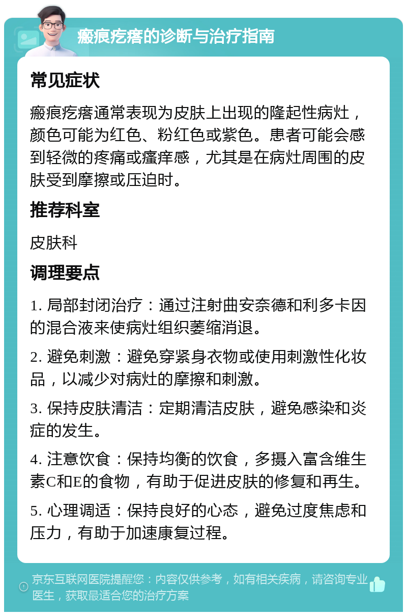 瘢痕疙瘩的诊断与治疗指南 常见症状 瘢痕疙瘩通常表现为皮肤上出现的隆起性病灶，颜色可能为红色、粉红色或紫色。患者可能会感到轻微的疼痛或瘙痒感，尤其是在病灶周围的皮肤受到摩擦或压迫时。 推荐科室 皮肤科 调理要点 1. 局部封闭治疗：通过注射曲安奈德和利多卡因的混合液来使病灶组织萎缩消退。 2. 避免刺激：避免穿紧身衣物或使用刺激性化妆品，以减少对病灶的摩擦和刺激。 3. 保持皮肤清洁：定期清洁皮肤，避免感染和炎症的发生。 4. 注意饮食：保持均衡的饮食，多摄入富含维生素C和E的食物，有助于促进皮肤的修复和再生。 5. 心理调适：保持良好的心态，避免过度焦虑和压力，有助于加速康复过程。