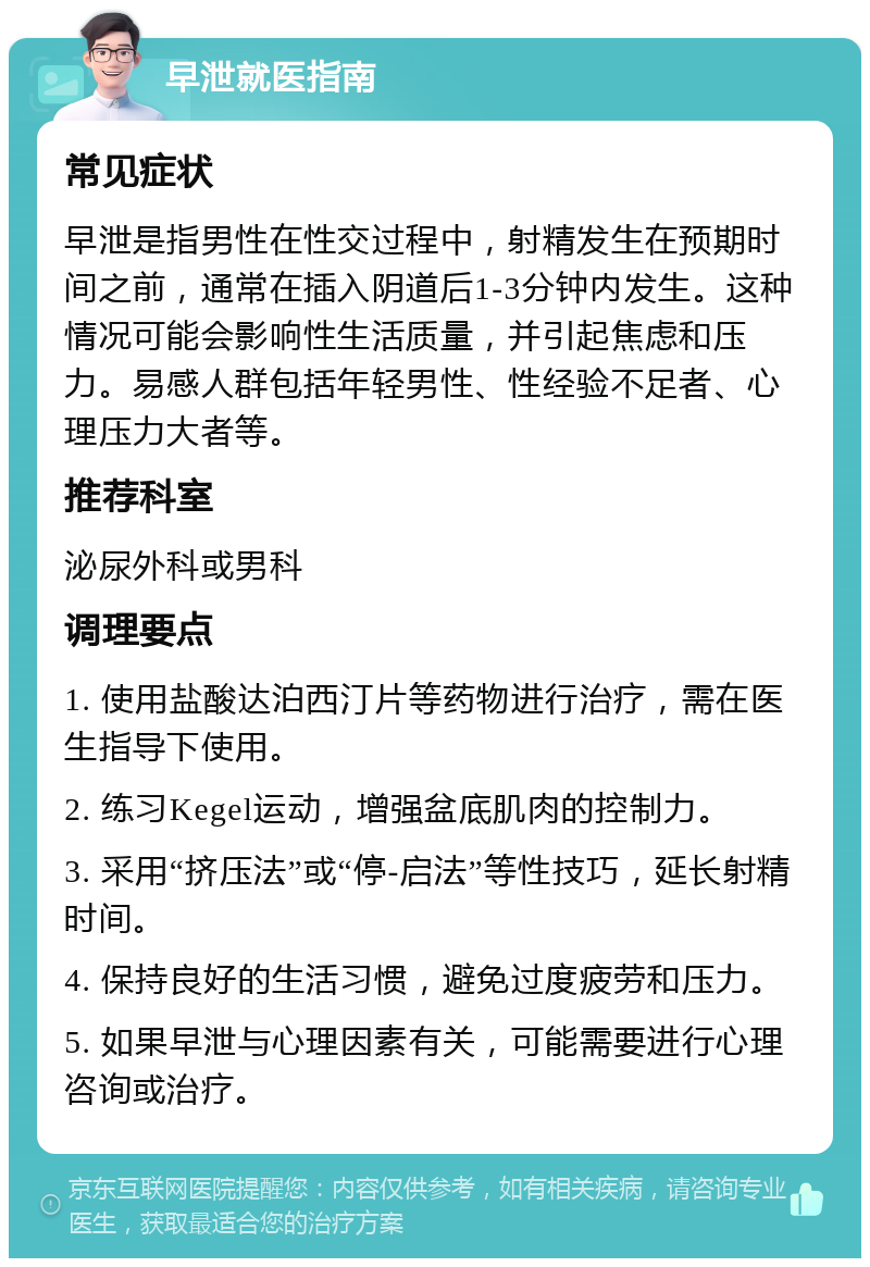 早泄就医指南 常见症状 早泄是指男性在性交过程中，射精发生在预期时间之前，通常在插入阴道后1-3分钟内发生。这种情况可能会影响性生活质量，并引起焦虑和压力。易感人群包括年轻男性、性经验不足者、心理压力大者等。 推荐科室 泌尿外科或男科 调理要点 1. 使用盐酸达泊西汀片等药物进行治疗，需在医生指导下使用。 2. 练习Kegel运动，增强盆底肌肉的控制力。 3. 采用“挤压法”或“停-启法”等性技巧，延长射精时间。 4. 保持良好的生活习惯，避免过度疲劳和压力。 5. 如果早泄与心理因素有关，可能需要进行心理咨询或治疗。