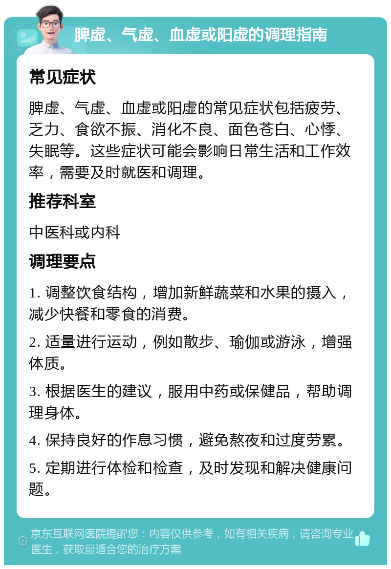 脾虚、气虚、血虚或阳虚的调理指南 常见症状 脾虚、气虚、血虚或阳虚的常见症状包括疲劳、乏力、食欲不振、消化不良、面色苍白、心悸、失眠等。这些症状可能会影响日常生活和工作效率，需要及时就医和调理。 推荐科室 中医科或内科 调理要点 1. 调整饮食结构，增加新鲜蔬菜和水果的摄入，减少快餐和零食的消费。 2. 适量进行运动，例如散步、瑜伽或游泳，增强体质。 3. 根据医生的建议，服用中药或保健品，帮助调理身体。 4. 保持良好的作息习惯，避免熬夜和过度劳累。 5. 定期进行体检和检查，及时发现和解决健康问题。