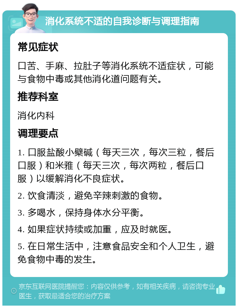 消化系统不适的自我诊断与调理指南 常见症状 口苦、手麻、拉肚子等消化系统不适症状，可能与食物中毒或其他消化道问题有关。 推荐科室 消化内科 调理要点 1. 口服盐酸小檗碱（每天三次，每次三粒，餐后口服）和米雅（每天三次，每次两粒，餐后口服）以缓解消化不良症状。 2. 饮食清淡，避免辛辣刺激的食物。 3. 多喝水，保持身体水分平衡。 4. 如果症状持续或加重，应及时就医。 5. 在日常生活中，注意食品安全和个人卫生，避免食物中毒的发生。