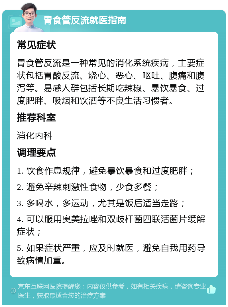 胃食管反流就医指南 常见症状 胃食管反流是一种常见的消化系统疾病，主要症状包括胃酸反流、烧心、恶心、呕吐、腹痛和腹泻等。易感人群包括长期吃辣椒、暴饮暴食、过度肥胖、吸烟和饮酒等不良生活习惯者。 推荐科室 消化内科 调理要点 1. 饮食作息规律，避免暴饮暴食和过度肥胖； 2. 避免辛辣刺激性食物，少食多餐； 3. 多喝水，多运动，尤其是饭后适当走路； 4. 可以服用奥美拉唑和双歧杆菌四联活菌片缓解症状； 5. 如果症状严重，应及时就医，避免自我用药导致病情加重。