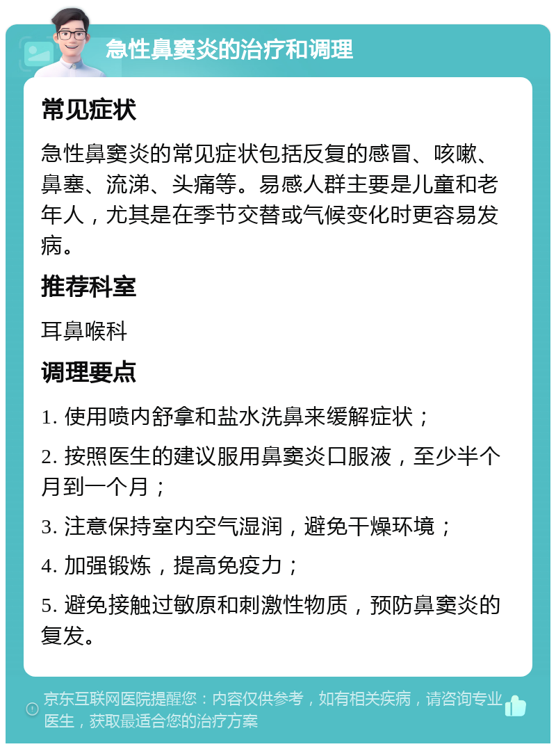 急性鼻窦炎的治疗和调理 常见症状 急性鼻窦炎的常见症状包括反复的感冒、咳嗽、鼻塞、流涕、头痛等。易感人群主要是儿童和老年人，尤其是在季节交替或气候变化时更容易发病。 推荐科室 耳鼻喉科 调理要点 1. 使用喷内舒拿和盐水洗鼻来缓解症状； 2. 按照医生的建议服用鼻窦炎口服液，至少半个月到一个月； 3. 注意保持室内空气湿润，避免干燥环境； 4. 加强锻炼，提高免疫力； 5. 避免接触过敏原和刺激性物质，预防鼻窦炎的复发。