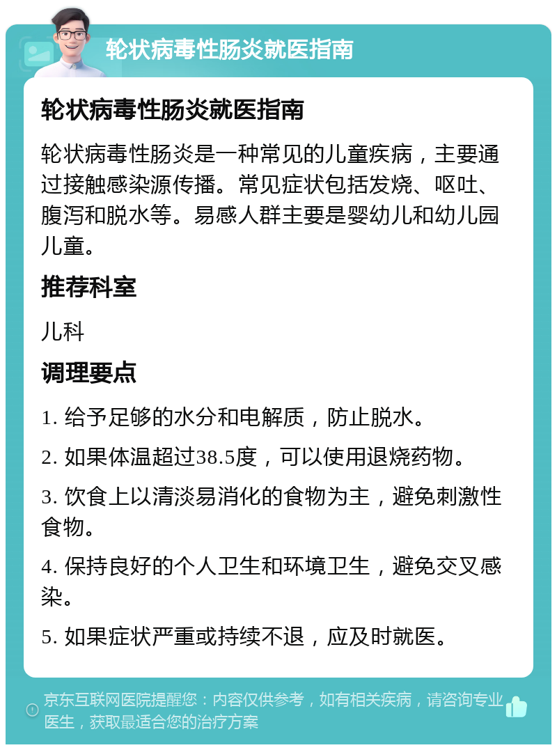 轮状病毒性肠炎就医指南 轮状病毒性肠炎就医指南 轮状病毒性肠炎是一种常见的儿童疾病，主要通过接触感染源传播。常见症状包括发烧、呕吐、腹泻和脱水等。易感人群主要是婴幼儿和幼儿园儿童。 推荐科室 儿科 调理要点 1. 给予足够的水分和电解质，防止脱水。 2. 如果体温超过38.5度，可以使用退烧药物。 3. 饮食上以清淡易消化的食物为主，避免刺激性食物。 4. 保持良好的个人卫生和环境卫生，避免交叉感染。 5. 如果症状严重或持续不退，应及时就医。