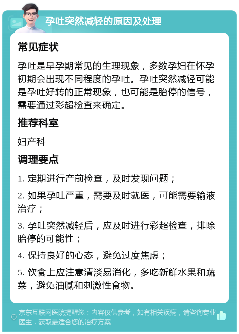 孕吐突然减轻的原因及处理 常见症状 孕吐是早孕期常见的生理现象，多数孕妇在怀孕初期会出现不同程度的孕吐。孕吐突然减轻可能是孕吐好转的正常现象，也可能是胎停的信号，需要通过彩超检查来确定。 推荐科室 妇产科 调理要点 1. 定期进行产前检查，及时发现问题； 2. 如果孕吐严重，需要及时就医，可能需要输液治疗； 3. 孕吐突然减轻后，应及时进行彩超检查，排除胎停的可能性； 4. 保持良好的心态，避免过度焦虑； 5. 饮食上应注意清淡易消化，多吃新鲜水果和蔬菜，避免油腻和刺激性食物。