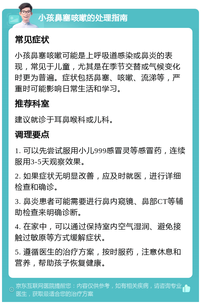 小孩鼻塞咳嗽的处理指南 常见症状 小孩鼻塞咳嗽可能是上呼吸道感染或鼻炎的表现，常见于儿童，尤其是在季节交替或气候变化时更为普遍。症状包括鼻塞、咳嗽、流涕等，严重时可能影响日常生活和学习。 推荐科室 建议就诊于耳鼻喉科或儿科。 调理要点 1. 可以先尝试服用小儿999感冒灵等感冒药，连续服用3-5天观察效果。 2. 如果症状无明显改善，应及时就医，进行详细检查和确诊。 3. 鼻炎患者可能需要进行鼻内窥镜、鼻部CT等辅助检查来明确诊断。 4. 在家中，可以通过保持室内空气湿润、避免接触过敏原等方式缓解症状。 5. 遵循医生的治疗方案，按时服药，注意休息和营养，帮助孩子恢复健康。