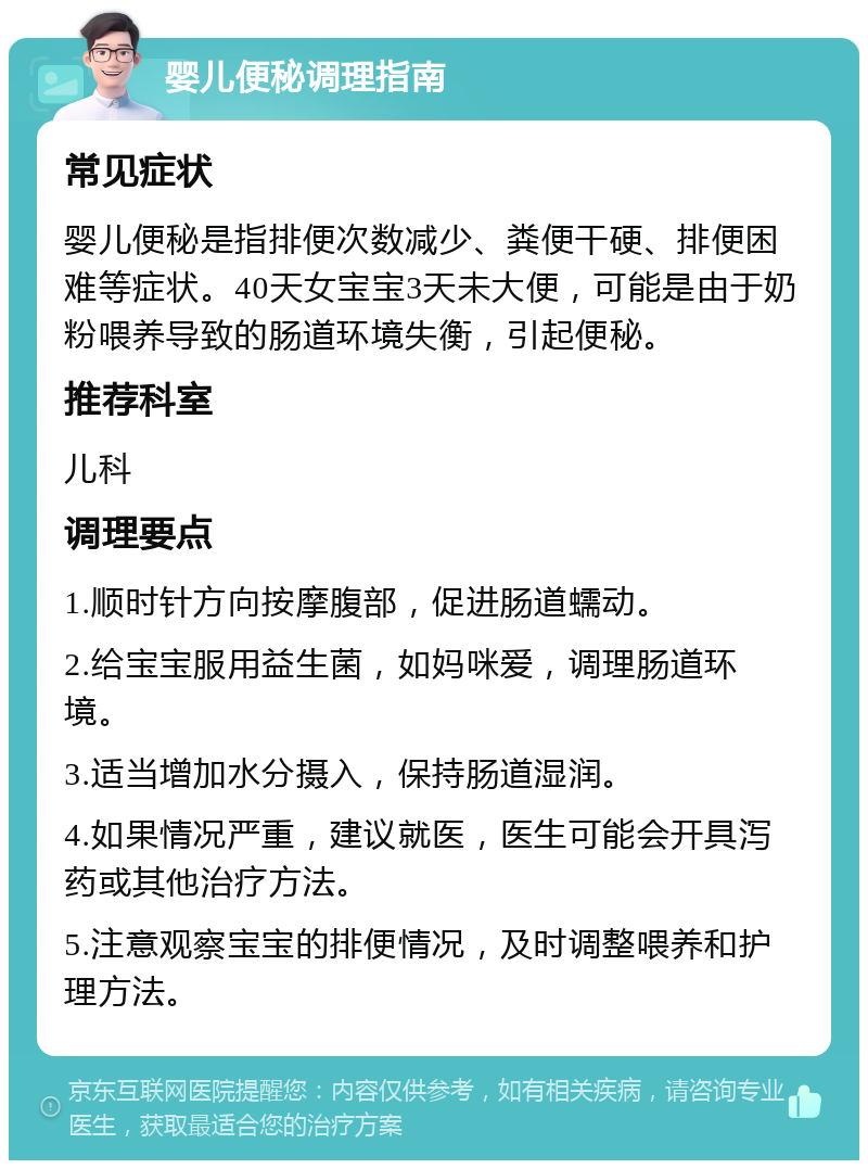 婴儿便秘调理指南 常见症状 婴儿便秘是指排便次数减少、粪便干硬、排便困难等症状。40天女宝宝3天未大便，可能是由于奶粉喂养导致的肠道环境失衡，引起便秘。 推荐科室 儿科 调理要点 1.顺时针方向按摩腹部，促进肠道蠕动。 2.给宝宝服用益生菌，如妈咪爱，调理肠道环境。 3.适当增加水分摄入，保持肠道湿润。 4.如果情况严重，建议就医，医生可能会开具泻药或其他治疗方法。 5.注意观察宝宝的排便情况，及时调整喂养和护理方法。