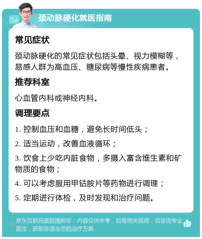 颈动脉硬化就医指南 常见症状 颈动脉硬化的常见症状包括头晕、视力模糊等，易感人群为高血压、糖尿病等慢性疾病患者。 推荐科室 心血管内科或神经内科。 调理要点 1. 控制血压和血糖，避免长时间低头； 2. 适当运动，改善血液循环； 3. 饮食上少吃内脏食物，多摄入富含维生素和矿物质的食物； 4. 可以考虑服用甲钴胺片等药物进行调理； 5. 定期进行体检，及时发现和治疗问题。