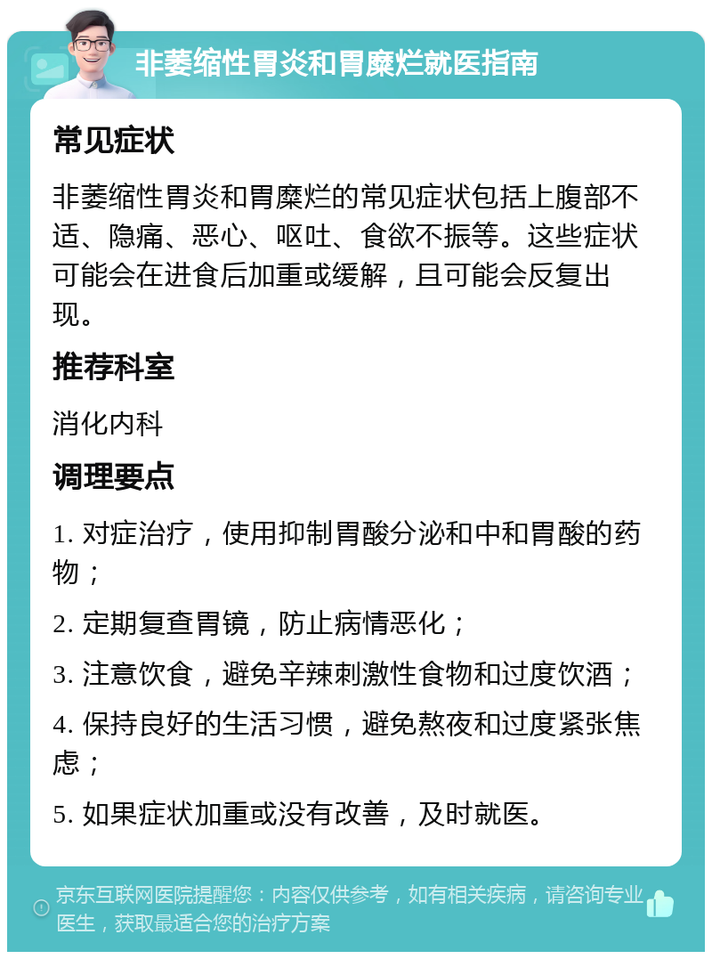 非萎缩性胃炎和胃糜烂就医指南 常见症状 非萎缩性胃炎和胃糜烂的常见症状包括上腹部不适、隐痛、恶心、呕吐、食欲不振等。这些症状可能会在进食后加重或缓解，且可能会反复出现。 推荐科室 消化内科 调理要点 1. 对症治疗，使用抑制胃酸分泌和中和胃酸的药物； 2. 定期复查胃镜，防止病情恶化； 3. 注意饮食，避免辛辣刺激性食物和过度饮酒； 4. 保持良好的生活习惯，避免熬夜和过度紧张焦虑； 5. 如果症状加重或没有改善，及时就医。