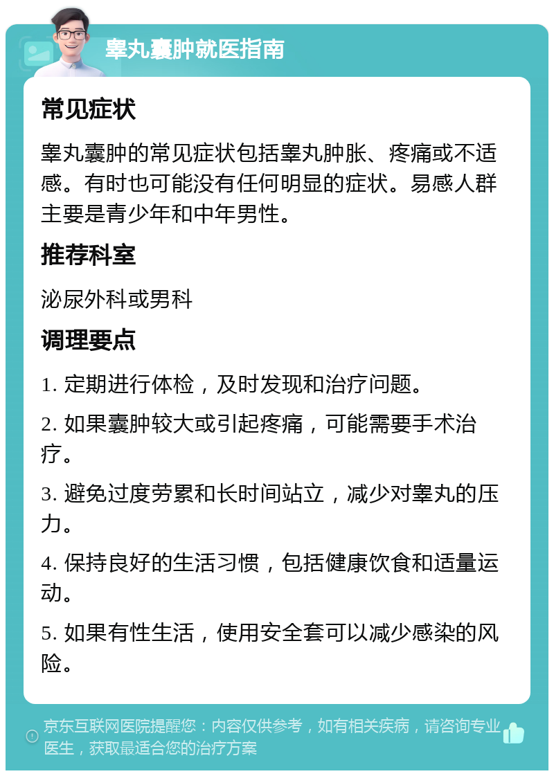 睾丸囊肿就医指南 常见症状 睾丸囊肿的常见症状包括睾丸肿胀、疼痛或不适感。有时也可能没有任何明显的症状。易感人群主要是青少年和中年男性。 推荐科室 泌尿外科或男科 调理要点 1. 定期进行体检，及时发现和治疗问题。 2. 如果囊肿较大或引起疼痛，可能需要手术治疗。 3. 避免过度劳累和长时间站立，减少对睾丸的压力。 4. 保持良好的生活习惯，包括健康饮食和适量运动。 5. 如果有性生活，使用安全套可以减少感染的风险。